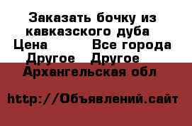 Заказать бочку из кавказского дуба › Цена ­ 100 - Все города Другое » Другое   . Архангельская обл.